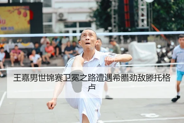 王嘉男世锦赛卫冕之路遭遇希腊劲敌滕托格卢